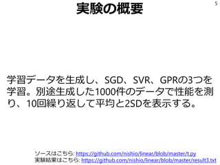実験の概要
学習データを生成し、SGD、SVR、GPRの3つを
学習。別途生成した1000件のデータで性能を測
り、10回繰り返して平均と2SDを表示する。
5
ソースはこちら: https://github.com/nishio/linear/blob/master/t.py
実験結果はこちら: https://github.com/nishio/linear/blob/master/result3.txt
 