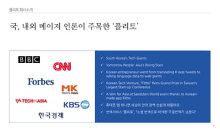 7
플리토회사소개
국, 내외 메이저 언론이 주목한 ‘플리토’
 South Korea’s Tech Giants
 Tomorrow People: Asia’s Rising Stars
 Korean entrepreneur went from translating K-pop tweets to
selling language data to web giants
 Korean Tech Venture, “Flitto” Wins Grand Prize in Taiwan’s
Largest Start-up Conference
 A Win for Asia at Seedstars World event thanks to Korean-
made app Flitto
 휴대폰 앱 하나면 세상의 언어 장벽 손쉽게 허물어요
 번역서비스 ‘플리토’, “소셜 번역으로 어색한 구글번역기 넘겠다”
 