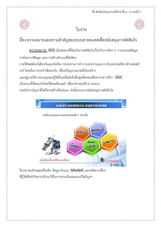 ชื่อ พิมพ์ลภัสสุวรรณพิทักษ์ ชั้นม. 5/3 เลขที่ 40
ใบงาน
เรื่อง ความหมายและความสาคัญของระบบสารสนเทศเพื่อสนับสนุนการตัดสินใจ
ความหมาย DSS เป็นซอฟแวร์ที่ช่วยในการตัดสินใจเกี่ยวกับการจัดการ การรวบรวมข้อมูล
การวิเคราะห์ข้อมูล และการสร้างตัวแบบที่ซับซ้อน
ภายใต้ซอฟต์แวร์เดียวกันและยังเป็นการประสานการทางานระหว่างบุคลากรกับเทคโนโลยีทางด้านซอฟต์
แวร์ โดยเป็นการกระทาโต้ตอบกัน เพื่อแก้ปัญหาแบบไม่มีโครงสร้าง
และอยู่ภายใต้การควบคุมของผู้ใช้ตั้งแต่เริ่มต้นถึงสิ้นสุดขั้นตอนหรืออาจกล่าวได้ว่า DSS
เป็นระบบที่โต้ตอบกันโดยใช้คอมพิวเตอร์ เพื่อหาคาตอบที่ง่าย สะดวก
รวดเร็วจากปัญหาที่ไม่มีโครงสร้างที่แน่นอน ดังนั้นระบบการสนับสนุนการตัดสินใจ
จึงประกอบด้วยชุดเครื่องมือ ข้อมูล ตัวแบบ (Model) และทรัพยากรอื่นๆ
ที่ผู้ใช้หรือนักวิเคราะห์นามาใช้ในการประเมินผลและแก้ไขปัญหา
 