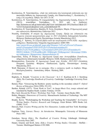 Κωτόπουλος, Η. Τριαντάφυλλος. «Από την ανάγνωση στη λογοτεχνική ανάγνωση και την
παιγνιώδη διάθεση της Δηµιουργικής Γραφής, στο Παπαντωνάκης Γ., Κωτόπουλος Τ.
(επιµ.) Τα ετεροθαλή. Αθήνα: Ίων 2011 21-36.
Κωτόπουλος, Η. Τριαντάφυλλος. Η «νοµιµοποίηση» της Δηµιουργικής Γραφής, Κείµενα 15
(2012), ανακτήθηκε Σεπτέµβριος 23, 2012 από το διαδίκτυο:
http://keimena.ece.uth.gr/main/index.php?view=article&catid=59%3Atefxos15&id=257
%3A15-kotopoulos&option=com_content&Itemid=95.
Κωτόπουλος, Η. Τριαντάφυλλος, Βακάλη, Π. Άννα, Ζωγράφου, Μαρία. Η δηµιουργική γραφή
στο νηπιαγωγείο, Θεσσαλονίκη: Επίκεντρο 2013.
Ντιούδη, Αναστασία. Η ιστορία της Δηµιουργικής Γραφής. Πράξη και Διδασκαλία στη
σύγχρονη ελληνική πραγµατικότητα µέχρι το 2011 (Ανέκδοτη Διπλωµατική Εργασία).
Φλώρινα: Παιδαγωγική Σχολή, Πανεπιστήµιο Δυτικής Μακεδονίας) 2012.
Πατρινέλης, Γ. Χρίστος. Το ελληνικό βιβλίο κατά την τουρκοκρατία (1476-1820) : περιλήψεις
µαθηµάτων. Θεσσαλονίκη: Υπηρεσία Δηµοσιευµάτων ΑΠΘ 1989.
http://anemi.lib.uoc.gr/php/pdf_pager.php?filename=%2Fvar%2Fwww%2Fanemi-
portal%2Fmetadata%2F0%2F6%2Fe%2Fattached-metadata-01-
0002012%2F278146.pdf&rec=%2Fmetadata%2F0%2F6%2Fe%2Fmetadata-01-
0002012.tkl&do=278146.pdf&width=380&height=566&pagestart=1&maxpage=83&la
ng=en&pageno=1&pagenotop=1&pagenobottom=81
Συµεωνάκη, Αλίκη, Η Ποίηση ως Δηµιουργική Γραφή στην Δευτεροβάθµια Εκπαίδευση,
αδηµοσίευτη Διδακτορική Διατριβή, Φλώρινα: ΠΔΜ, Παιδαγωγική Σχολή 2013.
Φιλιπποπούλου, Ευαγγελία. Η Δηµιουργική Γραφή στην Ελλάδα: 2012-2013 (Ανέκδοτη
Πτυχιακή Εργασία). Φλώρινα: Παιδαγωγική Σχολή, Πανεπιστήµιο Δυτικής
Μακεδονίας 2013.
Wolf, Maryanne. Ο Προυστ και το καλαµάρι. Πώς ο εγκέφαλος έµαθε να διαβάζει. Μτφρ.
Βιλελµίνη Σωσώνη – Δασκαλάκη, Αθήνα: Πατάκης 2009.
Ξενόγλωσση
Beghetto, A. Ronald. “Creativity in the Classroom”. In J. C. Kaufman & R. J. Sternberg
(Eds), The Cambridge Handbook of Creativity. Cambridge: Cambridge University Press
2011.
Benton, Peter. “Unweaving the Rainbow: poetry teaching in the secondary school I”. Oxford
Review of Education 25(4) (1999): 521-531.
Barthes, Roland. (1977). “From Work to Text”, in Image-Music-Text, essays selected and
translated by Stephen Heath. London: Fontana, 155-64.
Bly, Carol. Beyond the Writers’ Workshop. New York – Toronto: Ancor Books 2001.
Boden, Margaret. Dimensions of Creativity. Massachusetts Institute of Technology: The MIT
Press 1994.
Brophy, Kevin. “Workshopping the Workshop and Teaching the Unteachable”. In Creative
Writing Studies, Practice, Research and Pedagogy. Great Britain: MPG Books Ltd.
(2008): 75-87.
Dawson, Paul. Creative Writing and the New Humanities. London and New York: Routledge
2005.
Eagleton, Terry. Literary Theory: An Introduction. Minneapolis: University of Minnesota
Press 1983.
Earnshaw, Steven (Eds.). The Handbook of Creative Writing. Edinburgh: Edinburgh
University Press 2007.
Harper, Graeme and Kroll, Jerry. (Eds.). Creative Writing Studies. Clevedon – Buffalo –
Toronto: Multilingual Matters LTD 2008.
 