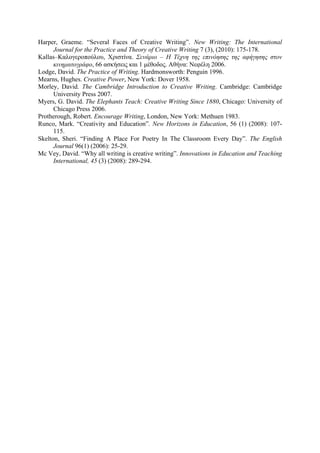 Harper, Graeme. “Several Faces of Creative Writing”. New Writing: The International
Journal for the Practice and Theory of Creative Writing 7 (3), (2010): 175-178.
Κallas–Καλογεροπούλου, Χριστίνα. Σενάριο – Η Τέχνη της επινόησης της αφήγησης στον
κινηµατογράφο, 66 ασκήσεις και 1 µέθοδος. Aθήνα: Νεφέλη 2006.
Lodge, David. The Practice of Writing. Hardmonsworth: Penguin 1996.
Mearns, Hughes. Creative Power, New York: Dover 1958.
Morley, David. The Cambridge Introduction to Creative Writing. Cambridge: Cambridge
University Press 2007.
Myers, G. David. The Elephants Teach: Creative Writing Since 1880, Chicago: University of
Chicago Press 2006.
Protherough, Robert. Encourage Writing, London, New York: Methuen 1983.
Runco, Mark. “Creativity and Education”. New Horizons in Education, 56 (1) (2008): 107-
115.
Skelton, Sheri. “Finding A Place For Poetry In The Classroom Every Day”. The English
Journal 96(1) (2006): 25-29.
Mc Vey, David. “Why all writing is creative writing”. Innovations in Education and Teaching
International, 45 (3) (2008): 289-294.
 