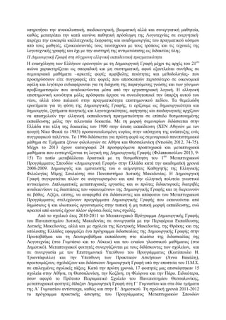 υπηρετήσει την ανακαλυπτική, παιδοκεντρική, βιωµατική αλλά και συνεργατική µαθητεία,
καθώς µετατρέπει την κατά κανόνα παθητική πρόσληψη της Λογοτεχνίας σε ενεργητική·
παρέχει την ευκαιρία καλλιτεχνικής έκφρασης και αναδηµιουργίας του πραγµατικού κόσµου
από τους µαθητές, εξοικειώνοντάς τους ταυτόχρονα µε τους τρόπους και τις τεχνικές της
λογοτεχνικής γραφής και όχι µε την αυστηρή της αντιµετώπισης ως διδακτέας ύλης.
Η Δηµιουργική Γραφή στη σύγχρονη ελληνική εκπαδευτική πραγµατικότητα
Η ενασχόληση των Ελλήνων ερευνητών µε τη Δηµιουργική Γραφή µέχρι τις αρχές του 21ου
αιώνα χαρακτηρίζεται ως σποραδική και µη συστηµατική, αφού εξαντλείται συνήθως σε
σεµιναριακά µαθήµατα –αρκετές φορές αµφίβολης ποιότητας και µεθοδολογίας- που
προκηρύσσουν είτε συγγραφείς είτε φορείς που αποσκοπούν περισσότερο σε οικονοµικά
οφέλη και λιγότερο ενδιαφέρονται για τη διάχυση της παραγόµενης γνώσης και των γόνιµων
προβληµατισµών που αναδεικνύονται µέσα από την εργαστηριακή λογική. Η ελληνική
επιστηµονική κοινότητα µόλις πρόσφατα άρχισε να συνειδητοποιεί την ύπαρξη αυτού του
νέου, αλλά τόσο παλαιού στην πραγµατικότητα επιστηµονικού πεδίου. Τα θεµελιώδη
ερωτήµατα για τη φύση της Δηµιουργικής Γραφής, τι ορίζουµε ως δηµιουργικότητα και
δηµιουργία, ζητήµατα ποιητικής και λογοτεχνικότητας, αφήγησης και παιδαγωγικής αρχίζουν
να απασχολούν την ελληνική εκπαιδευτική πραγµατικότητα σε επίπεδο θεσµοποιηµένης
εκπαίδευσης µόλις την τελευταία δεκαετία. Με τη µορφή σεµιναρίων διδάσκεται στην
Ελλάδα στα τέλη της δεκαετίας του 1980 στην άτυπη εκπαίδευση (ΧΕΝ Αθηνών µε τον
ποιητή Νίκο Φωκά το 1983) προσανατολισµένη κυρίως στην υπόσχεση της ανάπτυξης ενός
συγγραφικού ταλέντου. Το 1996 διδάσκεται για πρώτη φορά ως σεµιναριακό πανεπιστηµιακό
µάθηµα σε Τµήµατα ξένων φιλολογιών σε Αθήνα και Θεσσαλονίκη (Ντιούδη 2012, 74-75).
Μέχρι το 2013 έχουν καταγραφεί 24 προσφερόµενα προπτυχιακά και µεταπτυχιακά
µαθήµατα που ενστερνίζονται τη λογική της Δηµιουργικής Γραφής (Φιλιπποπούλου 2013, 9-
15) Το τοπίο µεταβάλλεται δραστικά µε τη θεσµοθέτηση του 1ου
Μεταπτυχιακού
Προγράµµατος Σπουδών «Δηµιουργική Γραφή» στην Ελλάδα κατά την ακαδηµαϊκή χρονιά
2008-2009. Δηµιουργός και εµπνευστής του ο αείµνηστος Καθηγητής της Ελληνικής
Φιλολογίας Μίµης Σουλιώτης στο Πανεπιστήµιο Δυτικής Μακεδονίας. Η Δηµιουργική
Γραφή συγκροτείται πλέον σε αναγνωρισµένο και από την ελληνική πολιτεία γνωστικό
αντικείµενο. Διπλωµατικές µεταπτυχιακές εργασίες και οι πρώτες διδακτορικές διατριβές
αναδεικνύουν τις διαστάσεις του «φαινοµένου» της Δηµιουργικής Γραφής και τη διερευνούν
σε βάθος. Αξίζει, επίσης, να αναφερθεί ότι διδάσκοντες και απόφοιτοι του Μεταπτυχιακού
Προγράµµατος στελεχώνουν προγράµµατα Δηµιουργικής Γραφής που εκπονούνται από
δηµόσιους ή και ιδιωτικούς οργανισµούς στην τυπική ή µη τυπική µορφή εκπαίδευσης, ενώ
αρκετοί από αυτούς έχουν πλέον ιδρύσει δικές τους σχολές.
Από το σχολικό έτος 2010-2011 το Μεταπτυχιακό Πρόγραµµα Δηµιουργικής Γραφής
του Πανεπιστηµίου Δυτικής Μακεδονίας σε συνεργασία µε την Περιφέρεια Εκπαίδευσης
Δυτικής Μακεδονίας, αλλά και µε σχολεία της Κεντρικής Μακεδονίας, της Θράκης και της
υπόλοιπης Ελλάδας εφαρµόζει ένα πρόγραµµα διδασκαλίας της Δηµιουργικής Γραφής στην
Πρωτοβάθµια και τη Δευτεροβάθµια εκπαίδευση στο πλαίσιο της διδασκαλίας της
Λογοτεχνίας (στο Γυµνάσιο και το Λύκειο) και του ενιαίου γλωσσικού µαθήµατος (στο
Δηµοτικό). Μεταπτυχιακοί φοιτητές συνεργάζονται µε τους διδάσκοντες των σχολείων, και
σε συνεργασία µε τον Επιστηµονικά Υπεύθυνο του Προγράµµατος (Κωτόπουλο Η.
Τριαντάφυλλο) και την Υπεύθυνη των Πρακτικών Ασκήσεων (Άννα Βακάλη),
προετοιµάζουν, σχεδιάζουν και διδάσκουν Δηµιουργική Γραφή υπό την εποπτεία του Π.Μ.Σ.
σε επιλεγµένες σχολικές τάξεις. Κατά την πρώτη χρονιά, 17 φοιτητές µας επισκέφτηκαν 15
σχολεία στην Αθήνα, τη Θεσσαλονίκη, την Κοζάνη, τη Φλώρινα και την Πάρο. Ειδικότερα,
όσον αφορά το Πρότυπο Πειραµατικό Σχολείο του Πανεπιστηµίου Θεσσαλονίκης,
µεταπτυχιακοί φοιτητές δίδαξαν Δηµιουργική Γραφή στη Γ΄ Γυµνασίου και στα δύο τµήµατα
της Α΄ Γυµνασίου αντίστοιχα, καθώς και στην Ε΄ Δηµοτικού. Τη σχολική χρονιά 2011-2012
το πρόγραµµα πρακτικής άσκησης του Προγράµµατος Μεταπτυχιακών Σπουδών
 