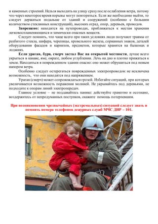 и каменных строений. Нельзя выходить на улицу сразупосле ослабления ветра, потому
что через некотороевремя порывы могут повториться. Если же необходимо выйти, то
следует держаться подальше от зданий и сооружений (особенно с большим
количеством стеклянных конструкций), высоких оград, опор, деревьев, проводов.
Запрещено: находится на путепроводах, приближаться к местам хранения
легковоспламеняющихся и химически опасных веществ.
Следует помнить, что чаще всего при таких условиях люди получают травмы от
разбитого стекла, шифера, черепицы, кровельного железа, сорванных знаков, деталей
оборудования фасадов и карнизов, предметов, которые хранятся на балконах и
лоджиях.
Если ураган, буря, смерч застал Вас на открытой местности, лучше всего
укрыться в канаве, яме, овраге, любом углублении. Лечь на дно и плотно прижаться к
земле. Находиться в поврежденном здании опасно: оно может обрушиться под новым
напором ветра.
Особенно следует остерегаться поврежденных электропроводов: не исключена
возможность, что они находятся под напряжением.
Ураган (смерч) может сопровождаться грозой. Избегайте ситуаций, при которых
увеличивается возможность поражения молнией. Не укрывайтесь под деревьями, не
подходите к опорам линий электропередач.
Главное условие – не поддавайтесь панике: действуйте грамотно и осознано,
воздержитесь от непродуманных поступков, окажите помощь потерпевшим.
При возникновении чрезвычайных (экстремальных) ситуаций следует знать и
помнить номера телефонов дежурных служб МЧС ДНР – 101.
 