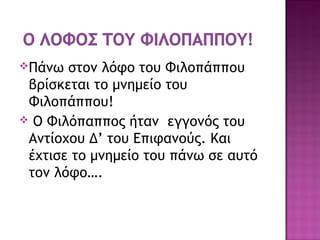 Πάνω στον λόφο του Φιλοπάππου
βρίσκεται το μνημείο του
Φιλοπάππου!
 Ο Φιλόπαππος ήταν εγγονός του
Αντίοχου Δ’ του Επιφανούς. Και
έχτισε το μνημείο του πάνω σε αυτό
τον λόφο….
 