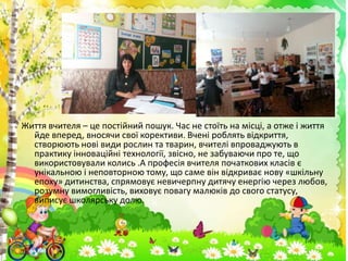 Життя вчителя – це постійний пошук. Час не стоїть на місці, а отже і життя
йде вперед, вносячи свої корективи. Вчені роблять відкриття,
створюють нові види рослин та тварин, вчителі впроваджують в
практику інноваційні технології, звісно, не забуваючи про те, що
використовували колись .А професія вчителя початкових класів є
унікальною і неповторною тому, що саме він відкриває нову «шкільну
епоху» дитинства, спрямовує невичерпну дитячу енергію через любов,
розумну вимогливість, виховує повагу малюків до свого статусу,
виписує школярську долю.
 
