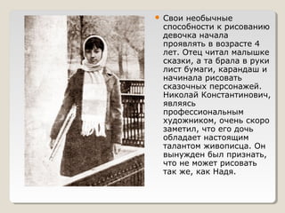  Свои необычные
способности к рисованию
девочка начала
проявлять в возрасте 4
лет. Отец читал малышке
сказки, а та брала в руки
лист бумаги, карандаш и
начинала рисовать
сказочных персонажей.
Николай Константинович,
являясь
профессиональным
художником, очень скоро
заметил, что его дочь
обладает настоящим
талантом живописца. Он
вынужден был признать,
что не может рисовать
так же, как Надя.
 