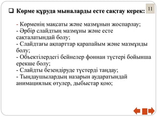 11 Көрме құруда мыналарды есте сақтау керек:
- Көрменің мақсаты және мазмұнын жоспарлау;
- Әрбір слайдтың мазмұны және есте
сақталатындай болу;
- Слайдтағы ақпарттар қарапайым және мазмұнды
болу;
- Объектілердегі бейнелер фоннан түстері бойынша
ерекше болу;
- Слайдты безендіруде түстерді таңдау;
- Тыңдаушылардың назарын аударатындай
анимациялық өтулер, дыбыстар қою;
 