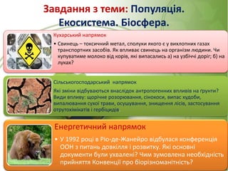 Завдання з теми: Популяція.
Екосистема. Біосфера.
Кухарський напрямок
• Свинець – токсичний метал, сполуки якого є у вихлопних газах
транспортних засобів. Як впливає свинець на організм людини. Чи
купуватиме молоко від корів, які випасались а) на узбіччі доріг; б) на
луках?
Сільськогосподарський напрямок
Які зміни відбуваються внаслідок антропогенних впливів на ґрунти?
Види впливу: щорічне розорювання, сінокоси, випас худоби,
випалювання сухої трави, осушування, знищення лісів, застосування
отрутохімікатів і гербіцидів.
Енергетичний напрямок
• У 1992 році в Ріо-де-Жанейро відбулася конференція
ООН з питань довкілля і розвитку. Які основні
документи були ухвалені? Чим зумовлена необхідність
прийняття Конвенції про біорізноманітність?
 