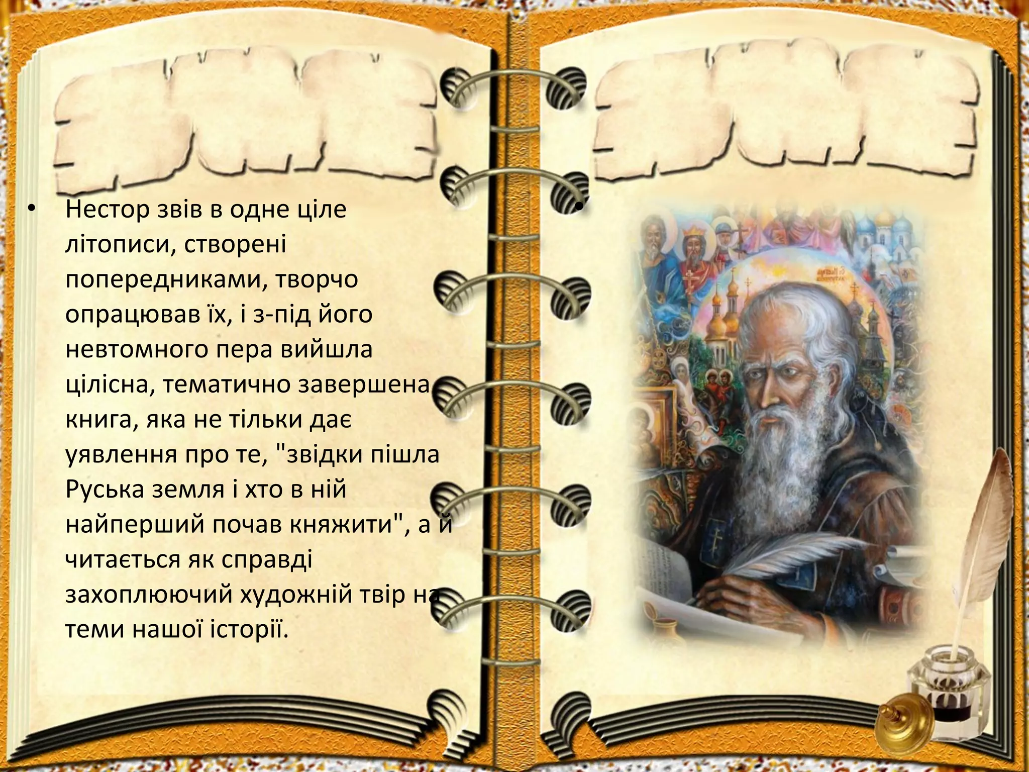 • Нестор звів в одне ціле
літописи, створені
попередниками, творчо
опрацював їх, і з-під його
невтомного пера вийшла
цілісна, тематично завершена
книга, яка не тільки дає
уявлення про те, "звідки пішла
Руська земля і хто в ній
найперший почав княжити", а й
читається як справді
захоплюючий художній твір на
теми нашої історії.
•
 