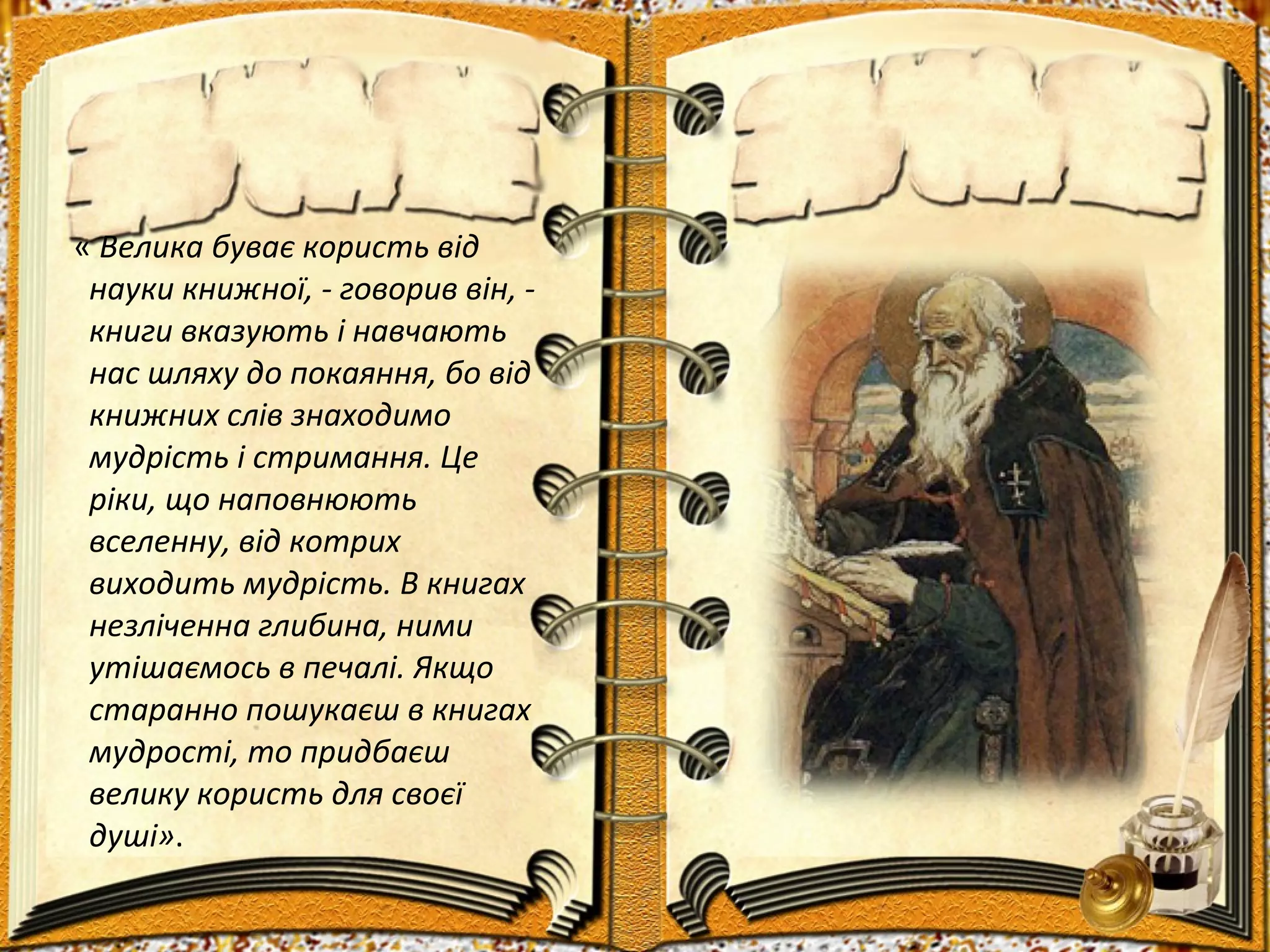 « Велика буває користь від
науки книжної, - говорив він, -
книги вказують і навчають
нас шляху до покаяння, бо від
книжних слів знаходимо
мудрість і стримання. Це
ріки, що наповнюють
вселенну, від котрих
виходить мудрість. В книгах
незліченна глибина, ними
утішаємось в печалі. Якщо
старанно пошукаєш в книгах
мудрості, то придбаєш
велику користь для своєї
душі».
 
