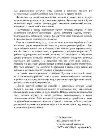 для дошкольников остаётся игра. Играйте с ребёнком, хвалите его
достижения, помогайтеисправить недостатки, но не ругайте за них.
Физическая составляющая подготовки малыша к школе, это в первую
очередь, общее развитие и состояние его здоровья. Лучшим решением будут
подвижные игры, занятие физкультурой, посещение спортивной секции,
например, по гимнастике или плаванию.
Поступление в школу значительно меняет личность ребёнка. У него
появляются серьёзные обязанности- уроки, домашние задания, коллеги-
одноклассники, наставники-учителя, формируется новая социальная позиция
и представления о своём месте в обществе.
Стремясь помочь своему чаду, родители часто вступают в крайность. Одни
начинают срочно «подтягивать» интеллектуальное развитие ребёнка. При
этом заботы о режиме дня и эмоциональном благополучии первоклассники
как бы отходят на второй план, а требования и нагрузка возрастают. У
ребенка формируется негативная установка по отношению к обучению.
Другие родители, напротив, пытаясь помочь ребенку, намеренно снижают
значимость его занятий. «Не переживай так, это всего лишь школа», -
утешают они своё чадо, столкнувшиеся с первыми серьёзными трудностями.
При этом забывают, что авторитет и признание в школе очень важны для
ребенка, и ему требуется не утешение, а реальная помощь.
Но самым важным условием успешного обучения в начальной школе
является наличие у ребенка соответствующих мотивов обучения: отношение
к учёбе как к важному, значимому делу, стремление к приобретению знаний,
интерес к определенным предметам.
Только наличие достаточно сильных и устойчивых мотивов может
побудить ребёнка к систематическому и добросовестному выполнению
обязанностей, налагаемых на него школой. Предпосылками возникновения
этих мотивов служит, с одной стороны, формирующееся к концу
дошкольного детства общее желание поступить в школу, приобрести в глазах
детей почётное положение ученика и, с другой – развитие любознательности,
умственной активности, что проявляется в живом интересе к окружающему,
в стремлении узнавать новое.
О.Ф. Федосеева
Зам. директорапо УВР
Учитель высшей категории
ГБОУ «АООШ I-III ступеней № 3»
 