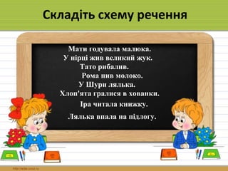 Складіть схему речення
Рома пив молоко.
Мати годувала малюка.
Лялька впала на підлогу.
У Шури лялька.
У нірці жив великий жук.
Іра читала книжку.
Хлоп'ята гралися в хованки.
Тато рибалив.
 