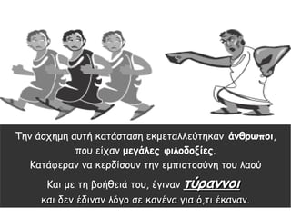 Την άσχημη αυτή κατάσταση εκμεταλλεύτηκαν άνθρωποι,
που είχαν μεγάλες φιλοδοξίες.
Κατάφεραν να κερδίσουν την εμπιστοσύνη του λαού
Και με τη βοήθειά του, έγιναν τύραννοιτύραννοι
και δεν έδιναν λόγο σε κανένα για ό,τι έκαναν.και δεν έδιναν λόγο σε κανένα για ό,τι έκαναν.
 