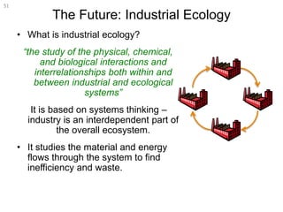 The Future: Industrial Ecology
• What is industrial ecology?
“the study of the physical, chemical,
and biological interactions and
interrelationships both within and
between industrial and ecological
systems”
It is based on systems thinking –
industry is an interdependent part of
the overall ecosystem.
• It studies the material and energy
flows through the system to find
inefficiency and waste.
51
 