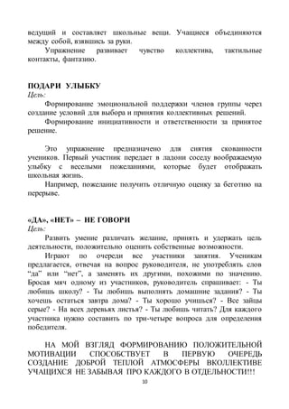 10
ведущий и составляет школьные вещи. Учащиеся объединяются
между собой, взявшись за руки.
Упражнение развивает чувство коллектива, тактильные
контакты, фантазию.
ПОДАРИ УЛЫБКУ
Цель:
Формирование эмоциональной поддержки членов группы через
создание условий для выбора и принятия коллективных решений.
Формирование инициативности и ответственности за принятое
решение.
Это упражнение предназначено для снятия скованности
учеников. Первый участник передает в ладони соседу воображаемую
улыбку с веселыми пожеланиями, которые будет отображать
школьная жизнь.
Например, пожелание получить отличную оценку за беготню на
перерыве.
«ДА», «НЕТ» – НЕ ГОВОРИ
Цель:
Развить умение различать желание, принять и удержать цель
деятельности, положительно оценить собственные возможности.
Играют по очереди все участники занятия. Ученикам
предлагается, отвечая на вопрос руководителя, не употреблять слов
“да” или “нет”, а заменять их другими, похожими по значению.
Бросая мяч одному из участников, руководитель спрашивает: - Ты
любишь школу? - Ты любишь выполнять домашние задания? - Ты
хочешь остаться завтра дома? - Ты хорошо учишься? - Все зайцы
серые? - На всех деревьях листья? - Ты любишь читать? Для каждого
участника нужно составить по три-четыре вопроса для определения
победителя.
НА МОЙ ВЗГЛЯД ФОРМИРОВАНИЮ ПОЛОЖИТЕЛЬНОЙ
МОТИВАЦИИ СПОСОБСТВУЕТ В ПЕРВУЮ ОЧЕРЕДЬ
СОЗДАНИЕ ДОБРОЙ ТЕПЛОЙ АТМОСФЕРЫ ВКОЛЛЕКТИВЕ
УЧАЩИХСЯ НЕ ЗАБЫВАЯ ПРО КАЖДОГО В ОТДЕЛЬНОСТИ!!!
 