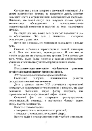 2
Сегодня мы с вами говорим о школьной мотивации. Я в
своем выступлении затрону ту категорию детей, которых
называют «дети с ограниченными возможностями здоровья».
Напомню, что такой статус они получают только, пройдя
комплексное обследование в психолого-медико-
педагогической комиссии и получив на руки «заключение
ПМПК».
Не секрет для вас, какие дети зачастую попадают к нам
на обследование. Это дети с диагнозом : «задержка
психического развития».
Вот о них и о школьной мотивации таких детей и пойдет
речь.
Сначала небольшая характеристика данной категории
детей. Они все, конечно, индивидуальны. И все-таки их
можно разделить на определенные группы. Это я сделаю для
того, чтобы было более понятно с какими особенностями
учащихся сталкивается учитель коррекционного класса.
Итак.
Психолого-педагогические особенности развития
детей с задержкой психического развития.
ЗПР конституционального происхождения.
Состояние задержки психического развития
определяется наследственностью.
Дети с данным типом ЗПР отличаются гармоничной
незрелостью одновременно телосложения и психики, что даёт
основание обозначить такую форму задержки, как
гармонический психофизический инфантилизм.
Основной фон его настроения преимущественно
положительный: перепады в настроении бывают редко,
обиды быстро забываются.
Вместе с тем отмечается:
- поверхностность эмоциональных реакций;
- незрелость эмоционально-волевой сферы;
Все это ведёт к несформированности учебной мотивации.
 