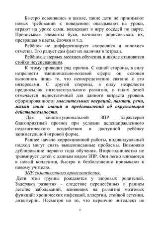 3
Быстро освоившись в школе, такие дети не принимают
новых требований к поведению: опаздывают на уроки,
играют на уроке сами, вовлекают в игру соседей по парте.
Прописывая элементы букв, начинают дорисовывать их,
превращая в цветы, ёлочки и т.д.
Ребёнок не дифференцирует «хорошие» и «плохие»
отметки. Его радует сам факт их наличия в тетради.
Ребёнок с первых месяцев обучения в школе становится
стойко неуспевающим.
К этому приводит ряд причин. С одной стороны, в силу
незрелости эмоционально-волевой сферы он склонен
выполнять лишь то, что непосредственно связано с его
интересами. С другой стороны, в силу незрелости
предпосылок интеллектуального развития, у таких детей
отмечается недостаточный для данного возраста уровень
сформированности мыслительных операций, памяти, речи,
малый запас знаний и представлений об окружающей
действительности.
Для конституциональной ЗПР характерен
благоприятный прогноз при условии целенаправленного
педагогического воздействия в доступной ребёнку
занимательной игровой форме.
Раннее начало коррекционной работы, индивидуальный
подход могут снять вышеописанные проблемы. Возможно
дублирование первого года обучения. Второгодничество не
травмирует детей с данным видом ЗПР. Они легко вливаются
в новый коллектив, быстро и безболезненно привыкают к
новому учителю.
ЗПР соматогенного происхождения.
Дети этой группы рождаются у здоровых родителей.
Задержка развития – следствие перенесённых в раннем
детстве заболеваний, влияющих на развитие мозговых
функций: хронических инфекций, аллергии, стойкой астении,
дизентерии. Несмотря на то, что первично интеллект не
 