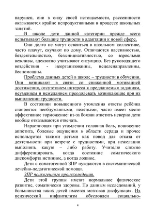 4
нарушен, они в силу своей истощаемости, рассеянности
оказываются крайне непродуктивными в процессе школьных
занятий.
В школе дети данной категории прежде всего
испытывают большие трудности в адаптации к новой сфере.
Они долго не могут освоиться в школьном коллективе,
часто плачут, скучают по дому. Отличаются пассивностью,
бездеятельностью, безынициативностью, со взрослыми
вежливы, адекватно учитывают ситуацию. Без руководящего
воздействия - неорганизованны, нецеленаправленны,
беспомощны.
Проблема данных детей в школе – трудности в обучении.
Они возникают в связи со сниженной мотивацией
достижения, отсутствием интереса к предлагаемым заданиям,
неумением и нежеланием преодолевать возникающие при их
выполнении трудности.
В состоянии повышенного утомления ответы ребёнка
становятся необдуманными, нелепыми, часто имеет место
аффективное торможение: из-за боязни ответить неверно дети
вообще отказываются отвечать.
Нарастающая при утомлении головная боль, понижение
аппетита, болевые ощущения в области сердца и прочее
используется такими детьми как повод для отказа от
деятельности при встрече с трудностями, при нежелании
выполнять какую – либо работу. Учителю сложно
дифференцировать, когда состояние соматического
дискомфорта истинное, а когда ложное.
Дети с соматогенной ЗПР нуждаются в систематической
лечебно-педагогической помощи.
ЗПР психогенного происхождения.
Дети этой группы имеют нормальное физическое
развитие, соматически здоровы. По данным исследований, у
большинства таких детей имеется мозговая дисфункция. Их
психический инфантилизм обусловлен социально-
 