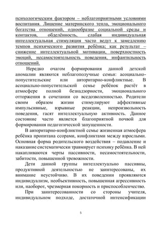 5
психологическим фактором – неблагоприятными условиями
воспитания. Лишение материнского тепла, эмоционального
богатства отношений, однообразие социальной среды и
контактов, обделённость, слабая индивидуальная
интеллектуальная стимуляция часто ведут к замедлению
темпов психического развития ребёнка; как результат –
снижение интеллектуальной мотивации, поверхностность
эмоций, несамостоятельность поведения, инфантильность
отношений.
Нередко очагом формирования данной детской
аномалии являются неблагополучные семьи: асоциально-
попустительские или авторитарно-конфликтные. В
асоциально-попустительской семье ребёнок растёт в
атмосфере полной безнадзорности, эмоционального
отторжения в сочетании со вседозволенностью. Родители
своим образом жизни стимулируют аффективные
импульсивные, взрывные реакции, непроизвольность
поведения, гасят интеллектуальную активность. Данное
состояние часто является благоприятной почвой для
формирования педагогической запущенности.
В авторитарно-конфликтной семье жизненная атмосфера
ребёнка пропитана ссорами, конфликтами между взрослыми.
Основная форма родительского воздействия – подавление и
наказание систематически травмирует психику ребёнка. В ней
накапливаются черты пассивности, несамостоятельности,
забитости, повышенной тревожности.
Дети данной группы интеллектуально пассивны,
продуктивной деятельностью не заинтересованы, их
внимание неустойчиво. В их поведении проявляются
индивидуализм, необъективность, повышенная агрессивность
или, наоборот, чрезмерная покорность и приспособленчество.
При заинтересованности со стороны учителя,
индивидуальном подходе, достаточной интенсификации
 