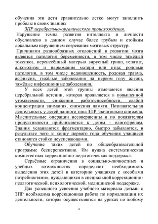 6
обучения эти дети сравнительно легко могут заполнить
пробелы в своих знаниях
ЗПР церебрально-органического происхождения.
Нарушение темпа развития интеллекта и личности
обусловлено в данном случае более грубым и стойким
локальным нарушением созревания мозговых структур.
Причинами разнообразных отклонений в развитии мозга
является патология беременности, в том числе тяжёлый
токсикоз, перенесённый матерью вирусный грипп, гепатит,
алкоголизм и наркомания матери или отца; родовые
патологии, в том числе недоношенность, родовая травма,
асфиксия, тяжёлые заболевания на первом году жизни,
тяжёлые инфекционные заболевания.
У всех детей этой группы отмечаются явления
церебральной астении, которая проявляется в повышенной
утомляемости, снижении работоспособности, слабой
концентрации внимания, снижения памяти. Познавательная
деятельность у детей данного типа ЗПР значительно снижена.
Мыслительные операции несовершенны и по показателям
продуктивности приближаются к детям - олигофренам.
Знания усваиваются фрагментарно, быстро забываются, в
результате чего к концу первого года обучения учащиеся
становятся стойко неуспевающими.
Обучение таких детей по общеобразовательной
программе бесперспективно. Им нужна систематическая
компетентная коррекционно-педагогическая поддержка.
Серьёзные ограничения в социально-личностных и
учебных возможностях определяют необходимость
выделения этих детей в категорию учащихся с «особыми
потребностями», нуждающихся в специальной коррекционно-
педагогической, психологической, медицинской поддержке.
Для успешного усвоения учебного материала детьми с
ЗПР необходима коррекционная работа по нормализации их
деятельности, которая осуществляется на уроках по любому
 