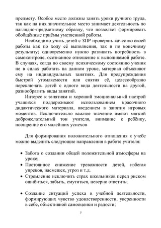 7
предмету. Особое место должны занять уроки ручного труда,
так как на них значительное место занимает деятельность по
наглядно-предметному образцу, что позволяет формировать
обобщённые приёмы умственной работы.
Необходимо учить детей с ЗПР проверять качество своей
работы как по ходу её выполнения, так и по конечному
результату; одновременно нужно развивать потребность в
самоконтроле, осознанное отношение к выполняемой работе.
В случаях, когда по своему психическому состоянию ученик
не в силах работать на данном уроке, материал объясняют
ему на индивидуальных занятиях. Для предупреждения
быстрой утомляемости или снятия её, целесообразно
переключать детей с одного вида деятельности на другой,
разнообразить виды занятий.
Интерес к занятиям и хороший эмоциональный настрой
учащихся поддерживают использованием красочного
дидактического материала, введением в занятия игровых
моментов. Исключительно важное значение имеют мягкий
доброжелательный тон учителя, внимание к ребёнку,
поощрение его малейших успехов
Для формирования положительного отношения к учебе
можно выделить следующие направления в работе учителя:
 Забота о создании общей положительной атмосферы на
уроке;
 Постоянное снижение тревожности детей, избегая
упреков, насмешек, угроз и т.д.
 Стремление исключить страх школьников перед риском
ошибиться, забыть, смутиться, неверно ответить;
 Создание ситуаций успеха в учебной деятельности,
формирующих чувство удовлетворенности, уверенности
в себе, объективной самооценки и радости;
 