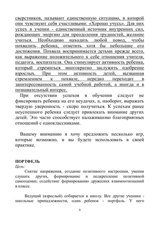9
сверстников, называют единственную ситуацию, в которой
они чувствуют себя счастливыми: «Хорошо учусь». Для них
успех в учении - единственный источник внутренних сил,
рождающих энергию для преодоления трудностей, желание
учиться. Необходимо находить любой повод, чтобы
похвалить ребенка, отметить хотя бы небольшие его
достижения. Похвала воспринимается детьми прежде всего,
как выражение положительного к себе отношения учителя,
педагога, воспитателя. Она стимулирует активность ребенка,
который стремиться многократно заслужить одобрение
взрослых. При этом активность детей, вызванная
стремлением к похвале, нередко переходит в
заинтересованность самой учебной работой, а иногда и в
познавательный интерес.
При отсутствии успехов в обучении следует не
фиксировать ребенка на его неудачах, а, наоборот, выражать
твердую уверенность - скоро получиться. К успехам ранее
неуспешного ребенка следует привлекать внимание других
детей. Это часто способствует налаживанию благоприятных
отношений с одноклассниками.
Вашему вниманию я хочу предложить несколько игр,
которые возможно, и вы будете использовать в своей
практике.
ПОРТФЕЛЬ
Цель:
Снятие напряжения, создание позитивного настроения, умения
слушать других, формирование и подкрепление позитивной
самооценки; содействие формированию дружеских взаимоотношений
в классе.
Ведущий (взрослый) собирается в школу. Все другие ученики -
школьные принадлежности, один ребенок - портфель. У него
 