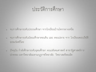 ประวัติการศึกษา
จบการศึกษาระดับประถมศึกษา จากโรงเรียนบ้านโคกกลางเหนือ
จบการศึกษาระดับมัธยมศึกษาตอนต้น และ ตอนปลาย จาก โรงเรียนพระปริยัติ
ธรรมวัดศรีไคร
ปัจจุบัน กาลังศึกษาระดับอุดมศึกษา คณะสังคมศาสตร์ สาขารัฐศาสตร์การ
ปกครอง มหาวิทยาลัยมหามกุฏราชวิทยาลัย วิทยาเขตร้อยเอ็ด
 