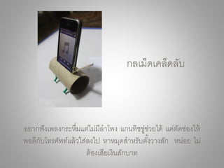 อยากฟังเพลงกระหึ่มแต่ไม่มีลาโพง แกนทิชชู่ช่วยได้ แค่ตัดช่องให้
พอดีกับโทรศัพท์แล้วใส่ลงไป หาหมุดสาหรับตั้งวางสัก หน่อย ไม่
ต้องเสียเงินสักบาท
กลเม็ดเคล็ดลับ
 