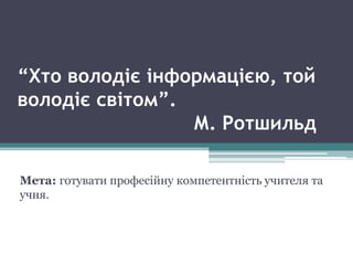 “Хто володіє інформацією, той
володіє світом”.
М. Ротшильд
Мета: готувати професійну компетентність учителя та
учня.
 