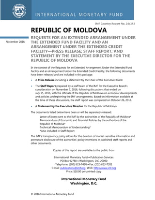 © 2016 International Monetary Fund
IMF Country Report No. 16/343
REPUBLIC OF MOLDOVA
REQUESTS FOR AN EXTENDED ARRANGEMENT UNDER
THE EXTENDED FUND FACILITY AND AN
ARRANGEMENT UNDER THE EXTENDED CREDIT
FACILITY—PRESS RELEASE; STAFF REPORT; AND
STATEMENT BY THE EXECUTIVE DIRECTOR FOR THE
REPUBLIC OF MOLDOVA
In the context of the Requests for an Extended Arrangement Under the Extended Fund
Facility and an Arrangement Under the Extended Credit Facility, the following documents
have been released and are included in this package:
 A Press Release including a statement by the Chair of the Executive Board.
 The Staff Report prepared by a staff team of the IMF for the Executive Board’s
consideration on November 7, 2016, following discussions that ended on
July 15, 2016, with the officials of the Republic of Moldova on economic developments
and policies underpinning the IMF arrangements. Based on information available at
the time of these discussions, the staff report was completed on October 26, 2016.
 A Statement by the Executive Director for the Republic of Moldova.
The documents listed below have been or will be separately released.
Letter of Intent sent to the IMF by the authorities of the Republic of Moldova*
Memorandum of Economic and Financial Policies by the authorities of the
Republic of Moldova*
Technical Memorandum of Understanding*
*Also included in Staff Report
The IMF’s transparency policy allows for the deletion of market-sensitive information and
premature disclosure of the authorities’ policy intentions in published staff reports and
other documents.
Copies of this report are available to the public from
International Monetary Fund  Publication Services
PO Box 92780  Washington, D.C. 20090
Telephone: (202) 623-7430  Fax: (202) 623-7201
E-mail: publications@imf.org Web: http://www.imf.org
Price: $18.00 per printed copy
International Monetary Fund
Washington, D.C.
November 2016
 