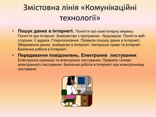 Змістовна лінія «Комунікаційні
технології»
• Пошук даних в Інтернеті. Поняття про комп’ютерну мережу.
Поняття про Інтернет. Знайомство з програмою - браузером. Поняття веб-
сторінки, її адреси. Гіперпосилання. Правила пошуку даних в Інтернеті.
Збереження даних, знайдених в Інтернеті. Авторське право та Інтернет.
Безпечна робота в Інтернеті.
• Передавання повідомлень. Електронне листування.
Електронна скринька та електронне листування. Правила і етикет
електронного листування. Безпечна робота в Інтернеті при електронному
листуванні
 