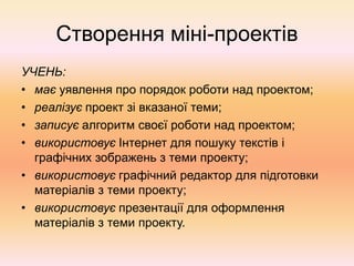 Створення міні-проектів
УЧЕНЬ:
• має уявлення про порядок роботи над проектом;
• реалізує проект зі вказаної теми;
• записує алгоритм своєї роботи над проектом;
• використовує Інтернет для пошуку текстів і
графічних зображень з теми проекту;
• використовує графічний редактор для підготовки
матеріалів з теми проекту;
• використовує презентації для оформлення
матеріалів з теми проекту.
 