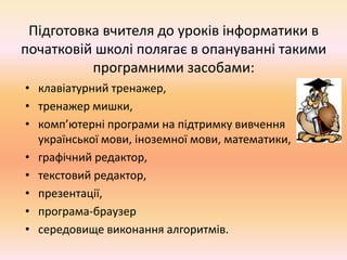 Підготовка вчителя до уроків інформатики в
початковій школі полягає в опануванні такими
програмними засобами:
• клавіатурний тренажер,
• тренажер мишки,
• комп’ютерні програми на підтримку вивчення
української мови, іноземної мови, математики,
• графічний редактор,
• текстовий редактор,
• презентації,
• програма-браузер
• середовище виконання алгоритмів.
 