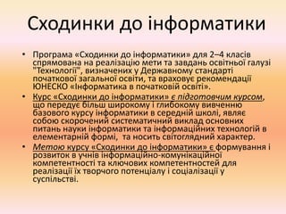 Сходинки до інформатики
• Програма «Сходинки до інформатики» для 2–4 класів
спрямована на реалізацію мети та завдань освітньої галузі
"Технології", визначених у Державному стандарті
початкової загальної освіти, та враховує рекомендації
ЮНЕСКО «Інформатика в початковій освіті».
• Курс «Сходинки до інформатики» є підготовчим курсом,
що передує більш широкому і глибокому вивченню
базового курсу інформатики в середній школі, являє
собою скорочений систематичний виклад основних
питань науки інформатики та інформаційних технологій в
елементарній формі, та носить світоглядний характер.
• Метою курсу «Сходинки до інформатики» є формування і
розвиток в учнів інформаційно-комунікаційної
компетентності та ключових компетентностей для
реалізації їх творчого потенціалу і соціалізації у
суспільстві.
 