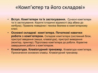 «Комп’ютер та його складові»
• Вступ. Комп’ютери та їх застосування. Сучасні комп’ютери
та їх застосування. Короткі історичні відомості (від абака до
нетбука). Правила поведінки і техніка безпеки в комп’ютерному
класі.
• Основні складові комп’ютера. Початкові навички
роботи з комп’ютером. Складові комп’ютера (системний блок,
пристрої введення (миша, клавіатура), пристрої виведення
(монітор, принтер). Підготовка комп’ютера до роботи. Коректне
завершення роботи з комп’ютером.
• Клавіатура. Клавіатурний тренажер. Клавіатура комп’ютера.
Призначення основних клавіш. Клавіатурний тренажер.
 