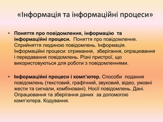 «Інформація та інформаційні процеси»
• Поняття про повідомлення, інформацію та
інформаційні процеси. Поняття про повідомлення.
Сприйняття людиною повідомлень. Інформація.
Інформаційні процеси: отримання, зберігання, опрацювання
і передавання повідомлень. Різні пристрої, що
використовуються для роботи з повідомленнями.
• Інформаційні процеси і комп’ютер. Способи подання
повідомлень (текстовий, графічний, звуковий, відео, умовні
жести та сигнали, комбіновані). Носії повідомлень. Дані.
Опрацювання та зберігання даних за допомогою
комп’ютера. Кодування.
 
