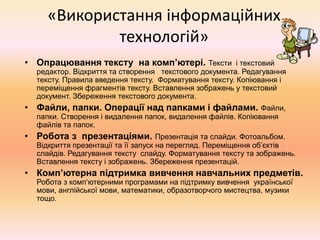 «Використання інформаційних
технологій»
• Опрацювання тексту на комп’ютері. Тексти і текстовий
редактор. Відкриття та створення текстового документа. Редагування
тексту. Правила введення тексту. Форматування тексту. Копіювання і
переміщення фрагментів тексту. Вставлення зображень у текстовий
документ. Збереження текстового документа.
• Файли, папки. Операції над папками і файлами. Файли,
папки. Створення і видалення папок, видалення файлів. Копіювання
файлів та папок.
• Робота з презентаціями. Презентація та слайди. Фотоальбом.
Відкриття презентації та її запуск на перегляд. Переміщення об’єктів
слайдів. Редагування тексту слайду. Форматування тексту та зображень.
Вставлення тексту і зображень. Збереження презентацій.
• Комп’ютерна підтримка вивчення навчальних предметів.
Робота з комп‘ютерними програмами на підтримку вивчення української
мови, англійської мови, математики, образотворчого мистецтва, музики
тощо.
 