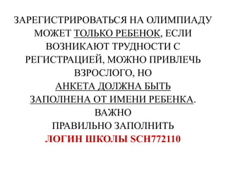 ЗАРЕГИСТРИРОВАТЬСЯ НА ОЛИМПИАДУ
МОЖЕТ ТОЛЬКО РЕБЕНОК, ЕСЛИ
ВОЗНИКАЮТ ТРУДНОСТИ С
РЕГИСТРАЦИЕЙ, МОЖНО ПРИВЛЕЧЬ
ВЗРОСЛОГО, НО
АНКЕТА ДОЛЖНА БЫТЬ
ЗАПОЛНЕНА ОТ ИМЕНИ РЕБЕНКА.
ВАЖНО
ПРАВИЛЬНО ЗАПОЛНИТЬ
ЛОГИН ШКОЛЫ SCH772110