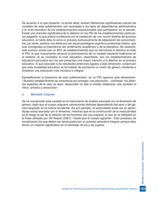 123«Análisis de Proyectos Educativos de los Establecimientos Educacionales Chilenos»
MinisteriodeEducación/GalernaConsultores
De acuerdo a lo que presenta la actual tabla, existen diferencias significativas cuando las
variables de esta subdimensión son asociadas a los tipos de dependencia administrativa
y al nivel educativo de los establecimientos educacionales que participaron en el estudio.
Existe una mención significativa de lo afectivo en los PEI de los establecimientos particula-
res pagados, lo que podría condecirse con la instalación de una noción distinta del proceso
educativo, en tanto ésta no sería un proceso exclusivamente de adquisición de conocimien-
tos, por tanto, existiría una distancia con aquel paradigma cognitivo-conductual clásico, que
solo consignaba la importancia del rendimiento académico y de la disciplina. No obstante,
este avance, existe casi un 60% de establecimientos que no mencionan lo afectivo en todo
el PEI, lo que nuevamente refuerza la permanencia de un modelo bastante tradicional en
el sistema. Si se considera el nivel educativo, claramente, son los establecimientos de
educación parvularia son los que presentan una mayor mención a lo afectivo en el proceso
educativo, lo que asociado a los resultados anteriores ligados a esta dimensión, evidencian
que esta modalidad educativo se ha tratado de incorporar un visión de género, tendiente a
fortalecer una educación más inclusiva e integral.
Ejemplificando la presencia de esta subdimensión, en un PEI aparece esta declaración:
«Nuestro establecimiento se caracteriza por entregar una educación…orientada los distin-
tos aspectos de la vida, es decir, desarrollar no sólo el ámbito intelectual, sino también el
físico, artístico y emocional»
e.	 Bienestar Corporal
Se ha incorporado esta variable en el instrumento de análisis asociada con la dimensión de
género, dado que el cuerpo adquiere valoraciones distintas dependiendo del sexo y del gé-
nero asignado en la cultura occidental. Así por ejemplo, el autocuidado suele ser un apren-
dizaje social asociado con lo femenino, mientras que en la construcción de la masculinidad
es el riesgo el eje de la relación de los hombres con sus cuerpos, lo que se ve reflejado en
la frase utilizada por De Keijzer (2001) «hasta que el cuerpo aguante». Esto procesos de
socialización los que deben ser tensionados por un proceso educativo integral, porque ellos
tienen un impacto significativo en el bienestar de los y las sujetos.
 
 