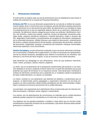 12«Análisis de Proyectos Educativos de los Establecimientos Educacionales Chilenos»
MinisteriodeEducación/GalernaConsultores
2.	 Dimensiones Analizadas
A continuación se explica cada una de las dimensiones que se establecieron para hacer el
análisis de contenido de la muestra de Proyectos Educativos:
Atributos del PEI: no es una dimensión propiamente tal, se trata de un ámbito de caracte-
rización global, tanto a nivel formal como conceptual, permite identificar aquellos elementos
que se reconocen en un documento de esta índole. Se determinaron sus variables en base
a consideraciones de lo que era esperable detectar dentro de su estructura, elaboración y
contenido. Se definieron catorce categorías para revisar sus atributos: identificación (nom-
bre, rbd, domicilio, niveles que imparte, matrícula, número de docentes), elementos mate-
riales (salas, espacios educativos colectivos y material educativo), origen y duración del
PEI, diagnóstico (instrumentos y procedimientos de recogida de información, participación
de la comunidad educativa), utilidad (diversos usos dados al instrumento), caracterización
del entorno, análisis socioeconómico de las familias, característica del alumnado, extensión
del documento, integralidad, lenguaje, consistencia del contenido, enfoques reconocibles,
referencias explícitas a otros documentos.
Gestión Estratégica: primera dimensión analizada, busca reconocer elementos orientado-
res a nivel político y filosófico de la organización y en ellos se reconocen las representacio-
nes de los actores escolares, paradigmas que ordenen la conducta de los miembros, dan
dirección a una forma de hacer singular, lo que se reconoce como oferta educativa.
Esta dimensión fue desagrega en sub dimensiones, entre las que podemos mencionar,
visión, misión, principios, valores, historia y objetivos.
La visión, que es la declaración de la perspectiva transformativa del presente a una situa-
ción deseada en el futuro, pudiendo contener dentro de sí el perfil del estudiante que se que
pretende sea sujeto de formación en su trayectoria escolar. Esta declaración manifiesta la
síntesis de elementos constitutivos de lo esperado de un ciudadano desde la perspectiva
de cada unidad educativa y su aporte a la sociedad.
La misión, consiste en una declaración que describe los desafíos y compromisos que se
propone, un determinado camino pedagógico y organizativo coherente con los fines pro-
puestos y en ella se adscribe a determinados paradigmas que dan direccionalidad, integra-
lidad y coherencia al accionar permanente de la unidad educativa.
Los principios, son expresiones de la delimitación ética consensuada para los diversos ám-
bitos de actuación, individual, social, religioso o trascendente.
Los valores, son las descripciones de convicciones y/o actitudes que la unidad educativa
pretende puedan expresar los estudiantes en el marco de su trayectoria escolar.
Los objetivos son los grandes propósitos a mediano o largo plazo que se vinculan funda-
mentalmente al desarrollo formativo de los estudiantes y que tienen diversas áreas estraté-
gicas para su consecución
 