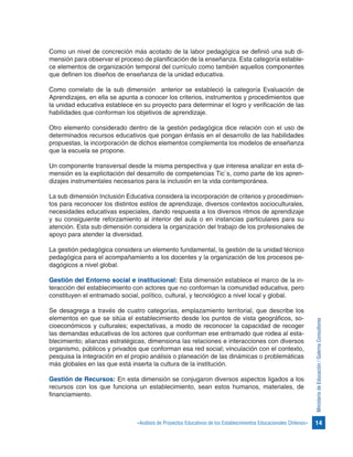14«Análisis de Proyectos Educativos de los Establecimientos Educacionales Chilenos»
MinisteriodeEducación/GalernaConsultores
Como un nivel de concreción más acotado de la labor pedagógica se definió una sub di-
mensión para observar el proceso de planificación de la enseñanza. Esta categoría estable-
ce elementos de organización temporal del currículo como también aquellos componentes
que definen los diseños de enseñanza de la unidad educativa.
Como correlato de la sub dimensión anterior se estableció la categoría Evaluación de
Aprendizajes, en ella se apunta a conocer los criterios, instrumentos y procedimientos que
la unidad educativa establece en su proyecto para determinar el logro y verificación de las
habilidades que conforman los objetivos de aprendizaje.
Otro elemento considerado dentro de la gestión pedagógica dice relación con el uso de
determinados recursos educativos que pongan énfasis en el desarrollo de las habilidades
propuestas, la incorporación de dichos elementos complementa los modelos de enseñanza
que la escuela se propone.
Un componente transversal desde la misma perspectiva y que interesa analizar en esta di-
mensión es la explicitación del desarrollo de competencias Tic`s, como parte de los apren-
dizajes instrumentales necesarios para la inclusión en la vida contemporánea.
La sub dimensión Inclusión Educativa considera la incorporación de criterios y procedimien-
tos para reconocer los distintos estilos de aprendizaje, diversos contextos socioculturales,
necesidades educativas especiales, dando respuesta a los diversos ritmos de aprendizaje
y su consiguiente reforzamiento al interior del aula o en instancias particulares para su
atención. Esta sub dimensión considera la organización del trabajo de los profesionales de
apoyo para atender la diversidad.
La gestión pedagógica considera un elemento fundamental, la gestión de la unidad técnico
pedagógica para el acompañamiento a los docentes y la organización de los procesos pe-
dagógicos a nivel global.
Gestión del Entorno social e institucional: Esta dimensión establece el marco de la in-
teracción del establecimiento con actores que no conforman la comunidad educativa, pero
constituyen el entramado social, político, cultural, y tecnológico a nivel local y global.
Se desagrega a través de cuatro categorías, emplazamiento territorial, que describe los
elementos en que se sitúa el establecimiento desde los puntos de vista geográficos, so-
cioeconómicos y culturales; expectativas, a modo de reconocer la capacidad de recoger
las demandas educativas de los actores que conforman ese entramado que rodea al esta-
blecimiento; alianzas estratégicas, dimensiona las relaciones e interacciones con diversos
organismo, públicos y privados que conforman esa red social; vinculación con el contexto,
pesquisa la integración en el propio análisis o planeación de las dinámicas o problemáticas
más globales en las que está inserta la cultura de la institución.
Gestión de Recursos: En esta dimensión se conjugaron diversos aspectos ligados a los
recursos con los que funciona un establecimiento, sean estos humanos, materiales, de
financiamiento.
 