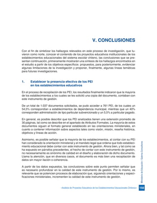 150«Análisis de Proyectos Educativos de los Establecimientos Educacionales Chilenos»
MinisteriodeEducación/GalernaConsultores
V. CONCLUSIONES
Con el fin de sintetizar los hallazgos relevados en este proceso de investigación, que tu-
vieron como norte, conocer el contenido de los proyectos educativos institucionales de los
establecimientos educacionales del sistema escolar chileno, las conclusiones que se pre-
sentan continuación, primeramente mostrarán una síntesis de los hallazgos encontrados en
el estudio a partir de los objetivos específicos propuestos, para posteriormente, evidenciar
algunas limitaciones de la investigación y proponer, finalmente, algunas líneas temáticas
para futuras investigaciones.
1.	 Establecer la presencia efectiva de los PEI
	 en los establecimientos educativos
En el proceso de recopilación de los PEI, los resultados finalmente indicaron que la mayoría
de los establecimientos a los cuales se les solicitó una copia del documento, contaban con
este instrumento de gestión.
De un total de 1.037 documentos solicitados, se pudo acceder a 761 PEI, de los cuales un
54,5% correspondían a establecimientos de dependencia municipal, mientras que un 40%
corresponden administración de tipo particular subvencionado y un 5,5% a particular pagado.
En general, es posible describir que los PEI analizados tienen una extensión promedio de
30 páginas, tal como se describe en el apartado de Atributos Formales. La mayoría de estos
documentos siguen el formato general establecido en las orientaciones ministeriales, en
cuanto a contener información sobre aspectos tales como visión, misión, reseña histórica,
objetivos y líneas de acción.
Asimismo, es posible señalar que la mayoría de los establecimientos, al contar con su PEI
han considerado la orientación ministerial y el mandato legal que ordena que todo estableci-
miento educacional debe contar con este instrumento de gestión. Ahora bien, y tal como se
ha expuesto en párrafos precedentes, el hecho de contar con este instrumento de gestión,
no necesariamente es sinónimo de calidad en el diseño y elaboración de dicho documento.
Llama la atención, que en diversos casos, el documento es más bien una recopilación de
datos sin mayor ilación o coherencia.
A partir de los datos expuestos, las conclusiones sobre este punto permiten señalar que
es necesario profundizar en la calidad de este instrumento de gestión. Por lo mismo, es
relevante que se potencien procesos de elaboración que, siguiendo orientaciones y especi-
ficaciones ministeriales, incrementen la calidad de este instrumento de gestión.
 