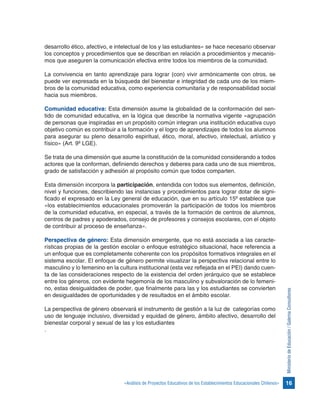 16«Análisis de Proyectos Educativos de los Establecimientos Educacionales Chilenos»
MinisteriodeEducación/GalernaConsultores
desarrollo ético, afectivo, e intelectual de los y las estudiantes» se hace necesario observar
los conceptos y procedimientos que se describan en relación a procedimientos y mecanis-
mos que aseguren la comunicación efectiva entre todos los miembros de la comunidad.
 
La convivencia en tanto aprendizaje para lograr (con) vivir armónicamente con otros, se
puede ver expresada en la búsqueda del bienestar e integridad de cada uno de los miem-
bros de la comunidad educativa, como experiencia comunitaria y de responsabilidad social
hacia sus miembros.
Comunidad educativa: Esta dimensión asume la globalidad de la conformación del sen-
tido de comunidad educativa, en la lógica que describe la normativa vigente «agrupación
de personas que inspiradas en un propósito común integran una institución educativa cuyo
objetivo común es contribuir a la formación y el logro de aprendizajes de todos los alumnos
para asegurar su pleno desarrollo espiritual, ético, moral, afectivo, intelectual, artístico y
físico» (Art. 9º LGE).
Se trata de una dimensión que asume la constitución de la comunidad considerando a todos
actores que la conforman, definiendo derechos y deberes para cada uno de sus miembros,
grado de satisfacción y adhesión al propósito común que todos comparten.
Esta dimensión incorpora la participación, entendida con todos sus elementos, definición,
nivel y funciones, describiendo las instancias y procedimientos para lograr dotar de signi-
ficado el expresado en la Ley general de educación, que en su artículo 15º establece que
«los establecimientos educacionales promoverán la participación de todos los miembros
de la comunidad educativa, en especial, a través de la formación de centros de alumnos,
centros de padres y apoderados, consejo de profesores y consejos escolares, con el objeto
de contribuir al proceso de enseñanza».
Perspectiva de género: Esta dimensión emergente, que no está asociada a las caracte-
rísticas propias de la gestión escolar o enfoque estratégico situacional, hace referencia a
un enfoque que es completamente coherente con los propósitos formativos integrales en el
sistema escolar. El enfoque de género permite visualizar la perspectiva relacional entre lo
masculino y lo femenino en la cultura institucional (esta vez reflejada en el PEI) dando cuen-
ta de las consideraciones respecto de la existencia del orden jerárquico que se establece
entre los géneros, con evidente hegemonía de los masculino y subvaloración de lo femeni-
no, estas desigualdades de poder, que finalmente para las y los estudiantes se convierten
en desigualdades de oportunidades y de resultados en el ámbito escolar.
La perspectiva de género observará el instrumento de gestión a la luz de categorías como
uso de lenguaje inclusivo, diversidad y equidad de género, ámbito afectivo, desarrollo del
bienestar corporal y sexual de las y los estudiantes
.
 