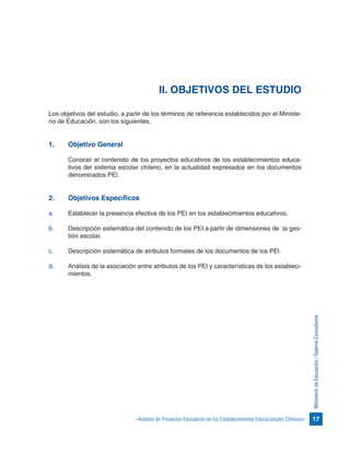 17«Análisis de Proyectos Educativos de los Establecimientos Educacionales Chilenos»
MinisteriodeEducación/GalernaConsultores
II. OBJETIVOS DEL ESTUDIO
Los objetivos del estudio, a partir de los términos de referencia establecidos por el Ministe-
rio de Educación, son los siguientes.
1.	 Objetivo General
Conocer el contenido de los proyectos educativos de los establecimientos educa-
tivos del sistema escolar chileno, en la actualidad expresados en los documentos
denominados PEI.
2.	 Objetivos Específicos
a.	 Establecer la presencia efectiva de los PEI en los establecimientos educativos.
b.	 Descripción sistemática del contenido de los PEI a partir de dimensiones de la ges-
tión escolar.
c.	 Descripción sistemática de atributos formales de los documentos de los PEl.
d.	 Análisis de la asociación entre atributos de los PEI y características de los estableci-
mientos.
 