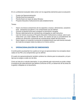 188«Análisis de Proyectos Educativos de los Establecimientos Educacionales Chilenos»
MinisteriodeEducación/GalernaConsultores
El o la profesional evaluador debe contar con los siguientes elementos para la evaluación:
1.	 Cuadro de Operacionalización
2.	 Planilla Excel de evaluación
3.	 Planilla Excel con base de datos Mineduc
4.	 Proyecto Educativo Institucional de cada establecimiento
Tareas:
1.	 Hacer una lectura comprensiva de los aspectos a evaluar, dimensiones, caracterís-
ticas, perspectiva de género y los componentes que las definen.
2.	 Conocer la planilla Excel para consignar la información recogida.
3.	 Revisar detenidamente las orientaciones entregadas en este instructivo.
4.	 Leer de manera acuciosa el Proyecto Educativo Institucional a evaluar, esto le per-
mitirá tener una visión detalla del mismo, de manera tal que su procedimiento de
análisis por dimensión comprenda las características totales del documento.
5.	 Hacer registro en la planilla numerando al establecimiento que está siendo evaluado
de modo de consignar todos los datos en el mismo archivo.
4.	 OPERACIONALIZACIÓN DE DIMENSIONES
A continuación se presentan los cuadros en el que se operacionalizan los conceptos obser-
vados en los PEI y los componentes que los definen.
El cuadro de operacionalización también contiene los criterios para la evaluación y el pun-
taje que se asigna a cada uno de ellos.
Como se trata de un estudio descriptivo, lo que pretende este instrumento es poder cotejar
la existencia de cada elemento que debiera conformar el PEI y el desarrollo de las áreas de
la gestión reflejadas en el documento.
 