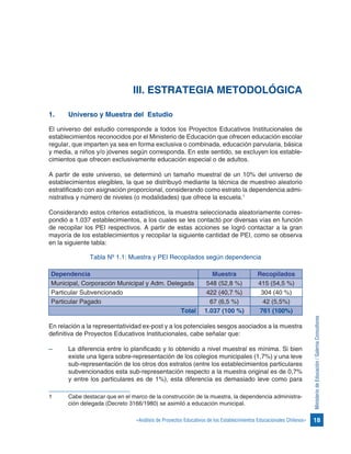 18«Análisis de Proyectos Educativos de los Establecimientos Educacionales Chilenos»
MinisteriodeEducación/GalernaConsultores
III. ESTRATEGIA METODOLÓGICA
1.	 Universo y Muestra del Estudio
El universo del estudio corresponde a todos los Proyectos Educativos Institucionales de
establecimientos reconocidos por el Ministerio de Educación que ofrecen educación escolar
regular, que imparten ya sea en forma exclusiva o combinada, educación parvularia, básica
y media, a niños y/o jóvenes según corresponda. En este sentido, se excluyen los estable-
cimientos que ofrecen exclusivamente educación especial o de adultos.
A partir de este universo, se determinó un tamaño muestral de un 10% del universo de
establecimientos elegibles, la que se distribuyó mediante la técnica de muestreo aleatorio
estratificado con asignación proporcional, considerando como estrato la dependencia admi-
nistrativa y número de niveles (o modalidades) que ofrece la escuela.1
Considerando estos criterios estadísticos, la muestra seleccionada aleatoriamente corres-
pondió a 1.037 establecimientos, a los cuales se les contactó por diversas vías en función
de recopilar los PEI respectivos. A partir de estas acciones se logró contactar a la gran
mayoría de los establecimientos y recopilar la siguiente cantidad de PEI, como se observa
en la siguiente tabla:
Tabla Nº 1.1: Muestra y PEI Recopilados según dependencia
Dependencia Muestra Recopilados
Municipal, Corporación Municipal y Adm. Delegada 548 (52,8 %) 415 (54,5 %)
Particular Subvencionado 422 (40,7 %) 304 (40 %)
Particular Pagado 67 (6,5 %) 42 (5,5%)
Total 1.037 (100 %) 761 (100%)
En relación a la representatividad ex-post y a los potenciales sesgos asociados a la muestra
definitiva de Proyectos Educativos Institucionales, cabe señalar que:
–	 La diferencia entre lo planificado y lo obtenido a nivel muestral es mínima. Si bien
existe una ligera sobre-representación de los colegios municipales (1,7%) y una leve
sub-representación de los otros dos estratos (entre los establecimientos particulares
subvencionados esta sub-representación respecto a la muestra original es de 0,7%
y entre los particulares es de 1%), esta diferencia es demasiado leve como para
1	 Cabe destacar que en el marco de la construcción de la muestra, la dependencia administra-
ción delegada (Decreto 3166/1980) se asimiló a educación municipal.
 