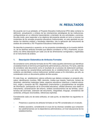 28«Análisis de Proyectos Educativos de los Establecimientos Educacionales Chilenos»
MinisteriodeEducación/GalernaConsultores
IV. RESULTADOS
De acuerdo con lo ya señalado, el Proyecto Educativo Institucional (PEI) debe contener la
definición, actualización y síntesis de las orientaciones estratégicas de las instituciones,
configurándose en un referente trascendental y orientador de sus actividades y acciones.
De este modo, para responder a los objetivos del presente estudio en torno a conocer los
contenidos de los actuales proyectos educativos institucionales, en este apartado se pre-
sentan los distintos análisis y resultados obtenidos, tras la aplicación del instrumento de
análisis de contenido a 761 Proyectos Educativos Institucionales.
Se describe la presencia o ausencia, en los proyectos considerados en la muestra definiti-
va, de los distintos atributos formales que debiera considerar un PEI y finalmente, se pre-
senta una última descripción por cada una de las dimensiones consignadas y registradas
en el instrumento de análisis.
1.	 Descripción Sistemática de Atributos Formales
Se consideran como atributos formales de los PEI, todos aquellos elementos que identifican
al establecimiento en términos principalmente administrativos y técnicos. Por tanto, además
de considerar este documento como el resultado de un proceso de elaboración participa-
tivo que expresa las características particulares de un establecimiento y por tanto, hace
evidente una identidad y cultura institucional, también posee un fin informativo, por ello, es
considerado como un documento público de libre acceso.
En esta línea, se establecieron catorce atributos que debiera consignar un proyecto edu-
cativo: identificación (nombre, RBD, domicilio, niveles que imparte, matrícula, número de
docentes), elementos materiales (salas, espacios educativos colectivos y material educa-
tivo), origen y duración del PEI, diagnóstico (instrumentos y procedimientos de recogida
de información, participación de la comunidad educativa), utilidad (diversos usos dados al
instrumento), caracterización del entorno, análisis socioeconómico de las familias, carac-
terística del alumnado, extensión del documento, integralidad, lenguaje, consistencia del
contenido, enfoques reconocibles, referencias explícitas.
Considerando cada uno de estos atributos, en este punto, se describen los siguientes re-
sultados:
–	 Presencia o ausencia de atributos formales en los PEI considerados en el estudio.
–	 Análisis asociativo, considerando el cruce de las diversas variables que componen
las subdimensiones con la dependencia administrativa y el nivel educacional de los
establecimientos.
 