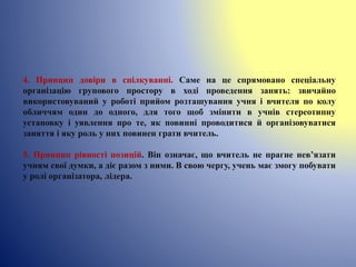 4. Принцип довіри в спілкуванні. Саме на це спрямовано спеціальну
організацію групового простору в ході проведення занять: звичайно
використовуваний у роботі прийом розташування учня і вчителя по колу
обличчям один до одного, для того щоб змінити в учнів стереотипну
установку і уявлення про те, як повинні проводитися й організовуватися
заняття і яку роль у них повинен грати вчитель.
5. Принцип рівності позицій. Він означає, що вчитель не прагне нев’язати
учням свої думки, а діє разом з ними. В свою чергу, учень має змогу побувати
у ролі організатора, лідера.
 