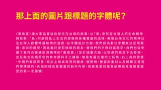 那上面的圖片跟標題的字體呢？
〈 豪 島 宴 〉讓 大 家 品 嘗 這 些 發 生 在 台 灣 的 故 事，以「 豪 」來 形 容 台 灣 人 的 生 命 精 神
與 氣 勢；「 島 」則 是 對 島 上 生 活 的 想 像 與 各 種 豐 盛 的 滋 味，顯 現 台 灣 文 化 的 精 神 以
及 台 灣 人 歡 慶 時 最 熱 情 的 溫 度。在 字 體 設 計 方 面，我 們 認 為 數 位 字 體 無 法 呈 現 豪
邁、澎 湃 的 感 受，因 此 委 託 安 莉 姊 姊 的 朋 友，替 我 們 的 手 冊 封 面 題 字，我 們 也 從 中
選 了 最 符 合 豪 邁 彭 湃 精 神 的「 豪 島 宴 」！至 於 插 畫 方 面，以 辦 桌 的 概 念 下 去 發 想，
並 且 融 合 各 組 菜 色 的 食 材 原 料 手 工 繪 製，像 是 有 最 左 邊 的 土 魠 魚、右 上 角 的 茴 香
、中 間 的 香 菇 等 等，再 加 上 辦 桌 常 見 的 圓 桌、塑 膠 椅，豐 富 的 素 材 以 及 細 節 正 是 我
們 想 傳 達 的，各 組 同 樣 也 是 豐 富 的 創 作 內 容，而 豪 島 宴 就 是 各 組 帶 給 社 會 豐 富 感
受 的 第 一 次 接 觸！
 