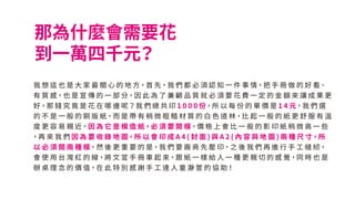 那為什麼會需要花
到一萬四千元？
我 想 這 也 是 大 家 最 關 心 的 地 方，首 先，我 們 都 必 須 認 知 一 件 事 情，把 手 冊 做 的 好 看、
有 質 感，也 是 宣 傳 的 一 部 分，因 此 為 了 兼 顧 品 質 就 必 須 要 花 費 一 定 的 金 額 來 讓 成 果 更
好。那 錢 究 竟 是 花 在 哪 邊 呢？我 們 總 共 印 1 0 0 0 份，所 以 每 份 的 單 價 是 1 4 元，我 們 選
的 不 是 一 般 的 銅 版 紙，而 是 帶 有 稍 微 粗 糙 材 質 的 白 色 道 林，比 起 一 般 的 紙 更 舒 服 有 溫
度 更 容 易 親 近，因 為 它 是 模 造 紙，必 須 要 開 模，價 格 上 會 比 一 般 的 影 印 紙 稍 微 高 一 些
，再 來 我 們 因 為 要 收 錄 地 圖，所 以 會 印 成 A 4 ( 封 面 ) 與 A 2 ( 內 容 與 地 圖 ) 兩 種 尺 寸，所
以 必 須 開 兩 種 模，然 後 更 重 要 的 是，我 們 要 廠 商 先 壓 印，之 後 我 們 再 進 行 手 工 縫 紉，
會 使 用 台 灣 紅 的 線，將 文 宣 手 冊 車 起 來，跟 紙 一 樣 給 人 一 種 更 親 切 的 感 覺，同 時 也 是
辦 桌 理 念 的 價 值，在 此 特 別 感 謝 手 工 達 人 童 瀞 萱 的 協 助！
 